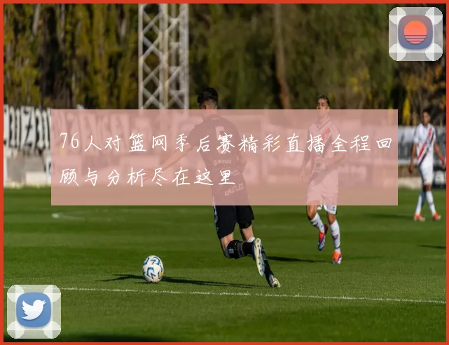 76人对篮网季后赛精彩直播全程回顾与分析尽在这里