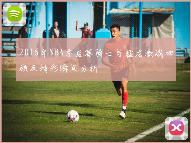 2016年NBA季后赛骑士与猛龙激战回顾及精彩瞬间分析