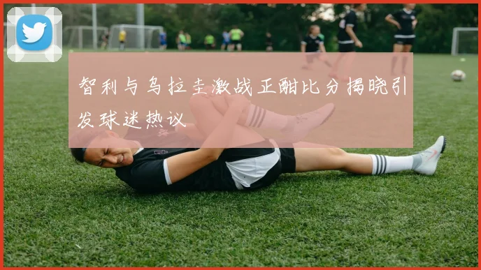 智利与乌拉圭激战正酣比分揭晓引发球迷热议