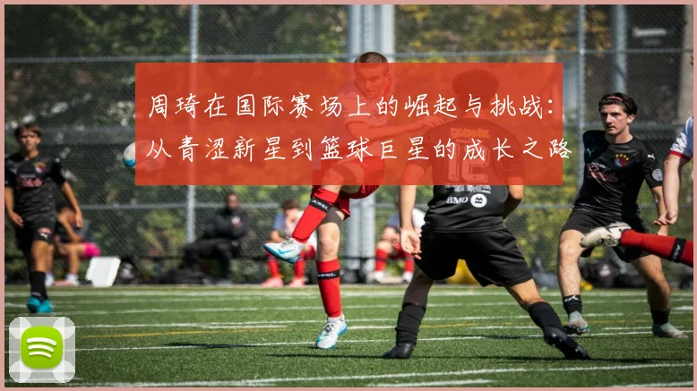 周琦在国际赛场上的崛起与挑战：从青涩新星到篮球巨星的成长之路