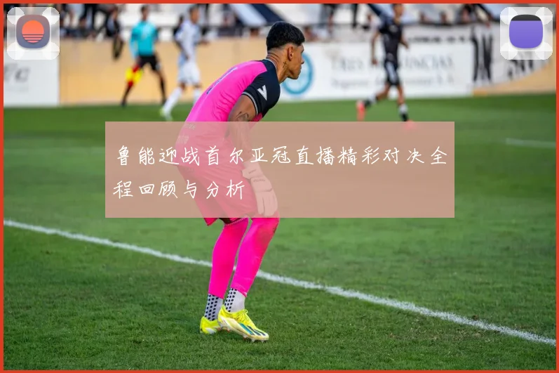 鲁能迎战首尔亚冠直播精彩对决全程回顾与分析