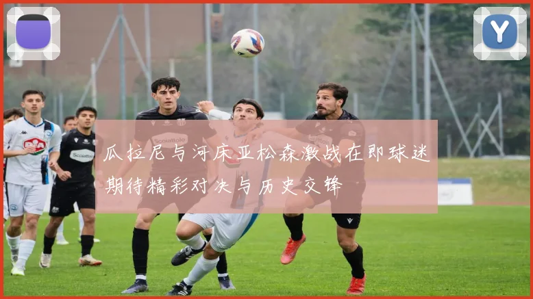 瓜拉尼与河床亚松森激战在即球迷期待精彩对决与历史交锋