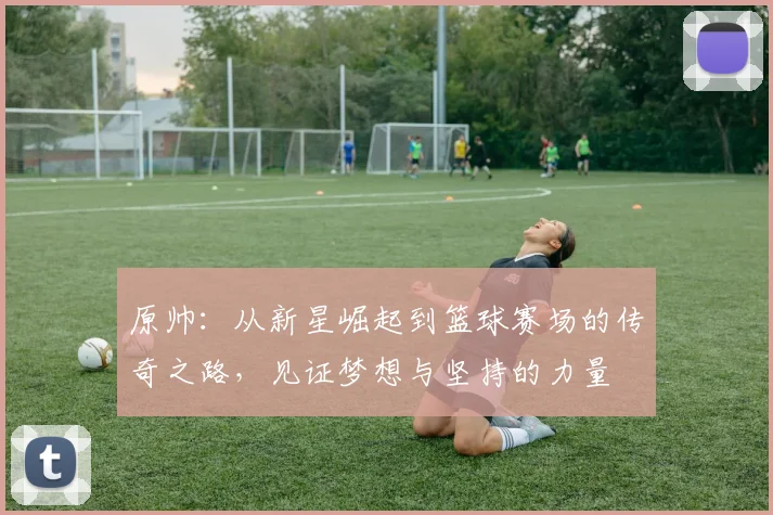 原帅：从新星崛起到篮球赛场的传奇之路，见证梦想与坚持的力量