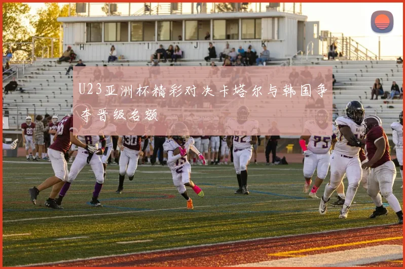 U23亚洲杯精彩对决卡塔尔与韩国争夺晋级名额