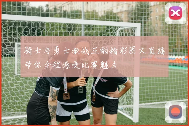 骑士与勇士激战正酣精彩图文直播带你全程感受比赛魅力