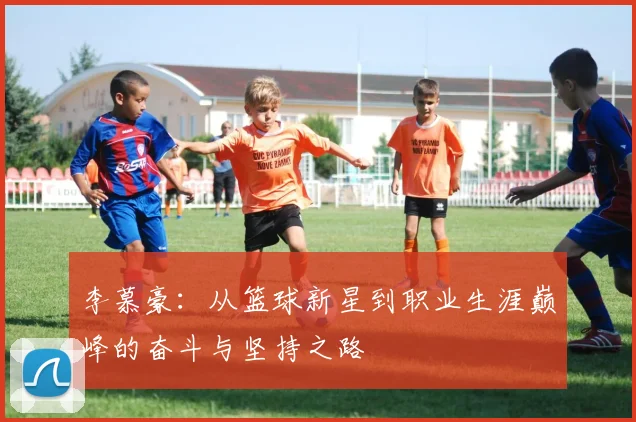 李慕豪：从篮球新星到职业生涯巅峰的奋斗与坚持之路