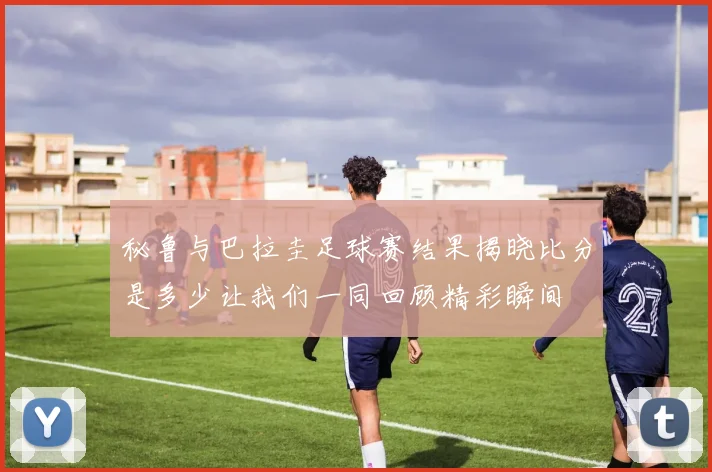 秘鲁与巴拉圭足球赛结果揭晓比分是多少让我们一同回顾精彩瞬间