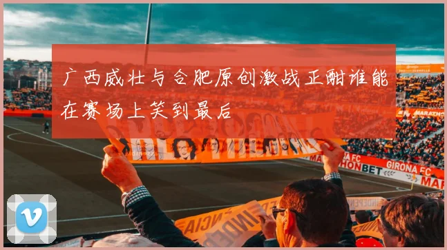 广西威壮与合肥原创激战正酣谁能在赛场上笑到最后