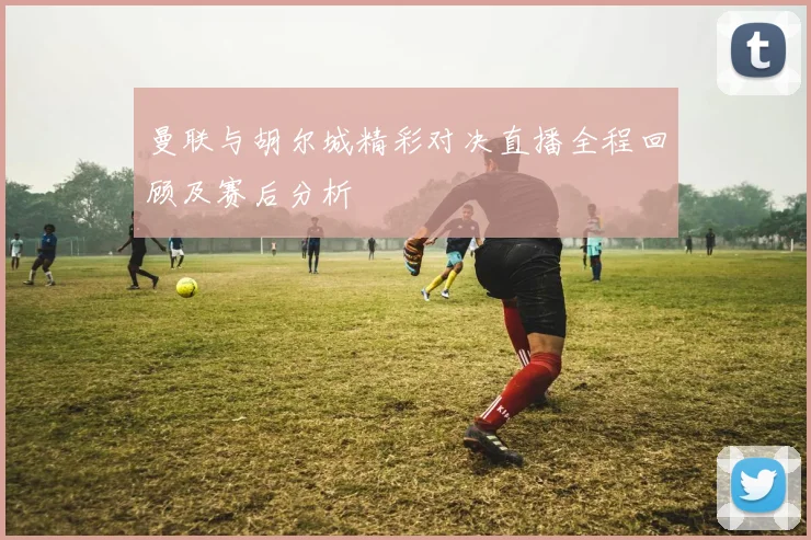 曼联与胡尔城精彩对决直播全程回顾及赛后分析