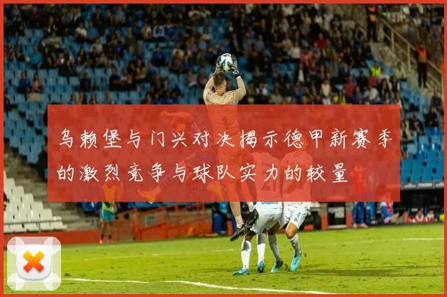 乌赖堡与门兴对决揭示德甲新赛季的激烈竞争与球队实力的较量
