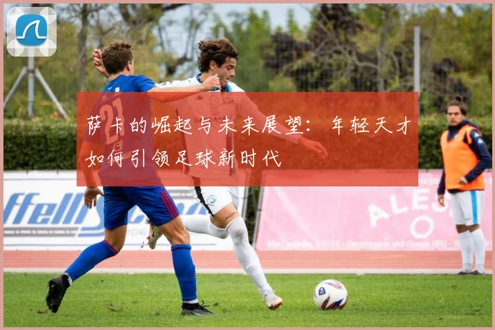萨卡的崛起与未来展望：年轻天才如何引领足球新时代