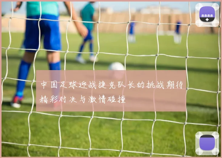 中国足球迎战捷克队长的挑战期待精彩对决与激情碰撞