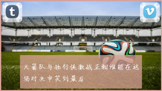 火箭队与独行侠激战正酣谁能在这场对决中笑到最后