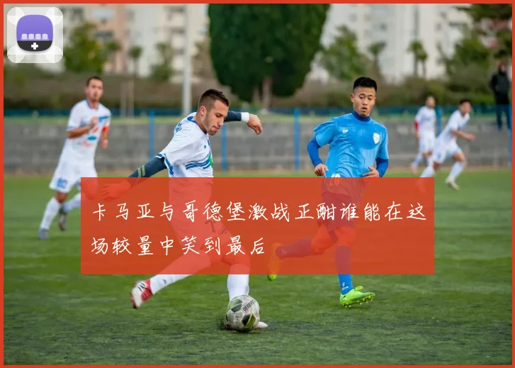 卡马亚与哥德堡激战正酣谁能在这场较量中笑到最后