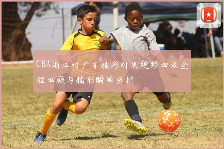CBA浙江对广东精彩对决视频回放全程回顾与精彩瞬间分析