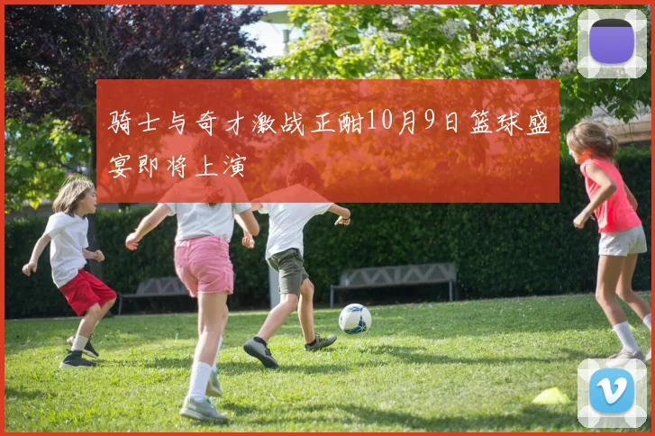 骑士与奇才激战正酣10月9日篮球盛宴即将上演
