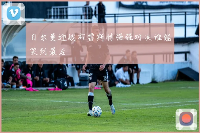 日尔曼迎战布雷斯特强强对决谁能笑到最后