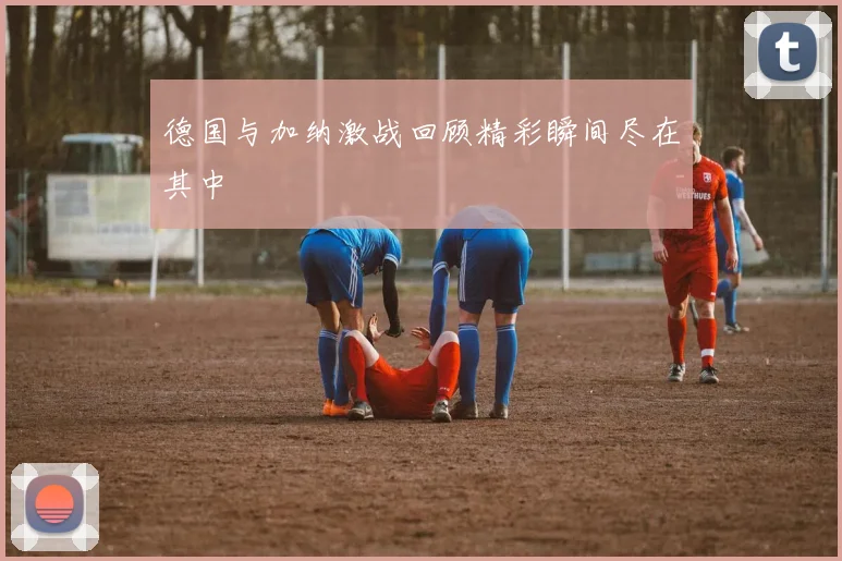 德国与加纳激战回顾精彩瞬间尽在其中