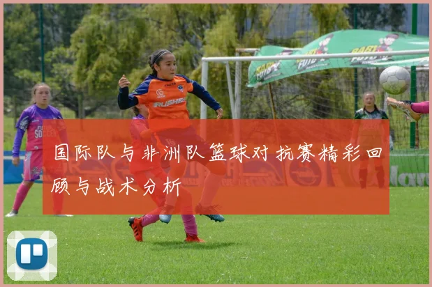 国际队与非洲队篮球对抗赛精彩回顾与战术分析