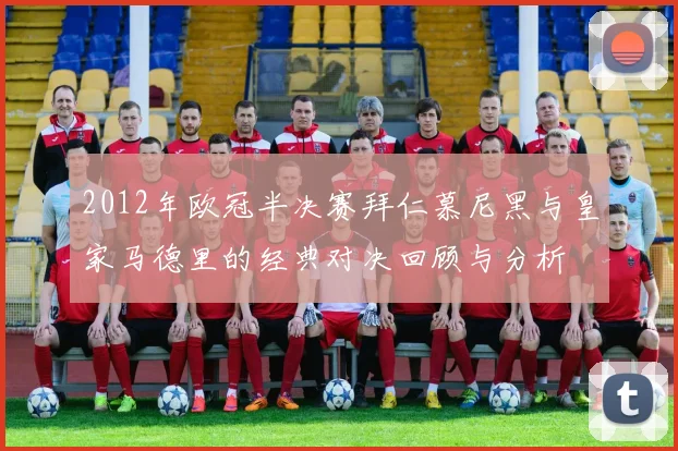 2012年欧冠半决赛拜仁慕尼黑与皇家马德里的经典对决回顾与分析