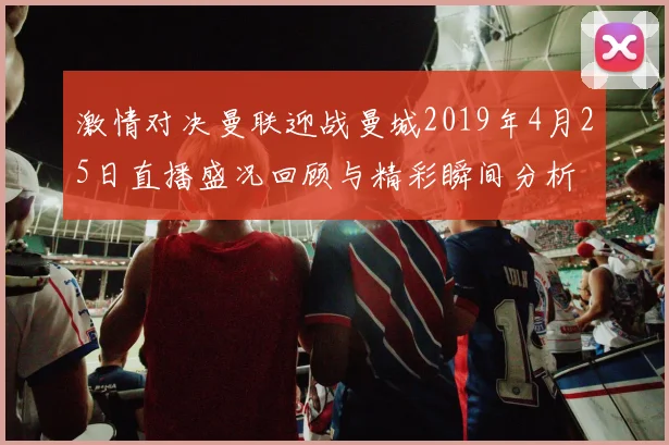 激情对决曼联迎战曼城2019年4月25日直播盛况回顾与精彩瞬间分析