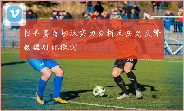拉齐奥与切沃实力分析及历史交锋数据对比探讨