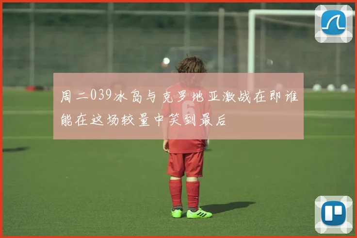 周二039冰岛与克罗地亚激战在即谁能在这场较量中笑到最后