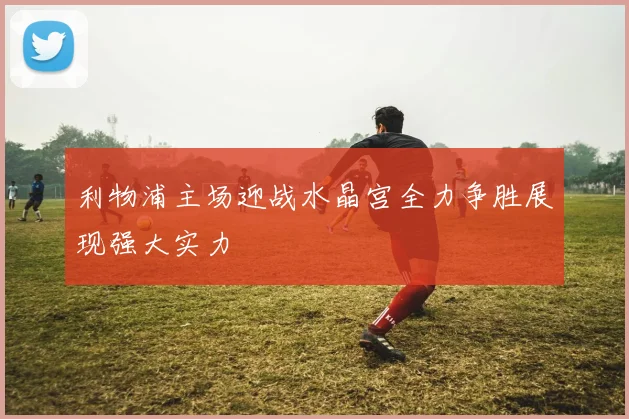 利物浦主场迎战水晶宫全力争胜展现强大实力