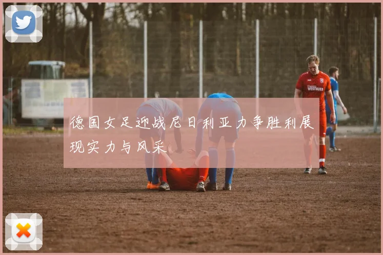 德国女足迎战尼日利亚力争胜利展现实力与风采