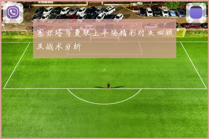 塞尔塔与曼联上半场精彩对决回顾及战术分析