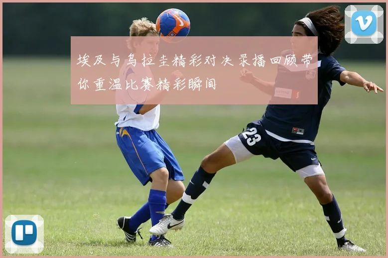 埃及与乌拉圭精彩对决录播回顾带你重温比赛精彩瞬间