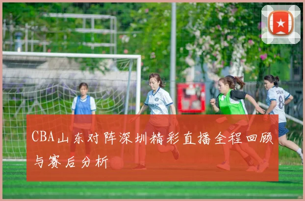 CBA山东对阵深圳精彩直播全程回顾与赛后分析