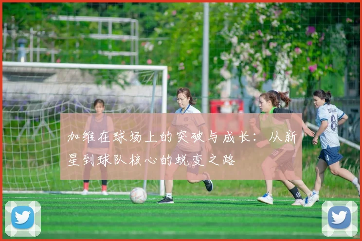 加维在球场上的突破与成长:从新星到球队核心的蜕变之路