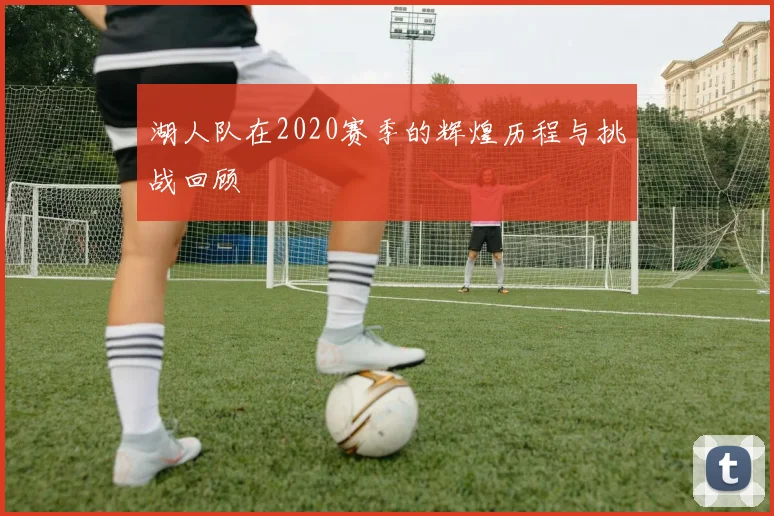 湖人队在2020赛季的辉煌历程与挑战回顾