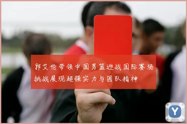 郭艾伦带领中国男篮迎战国际赛场挑战展现超强实力与团队精神