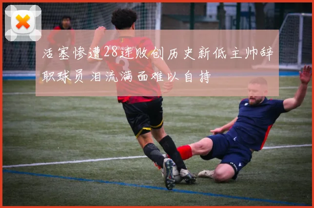 活塞惨遭28连败创历史新低主帅辞职球员泪流满面难以自持