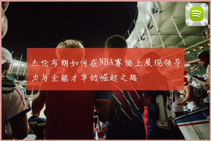 杰伦布朗如何在NBA赛场上展现领导力与全能才华的崛起之路
