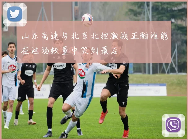 山东高速与北京北控激战正酣谁能在这场较量中笑到最后
