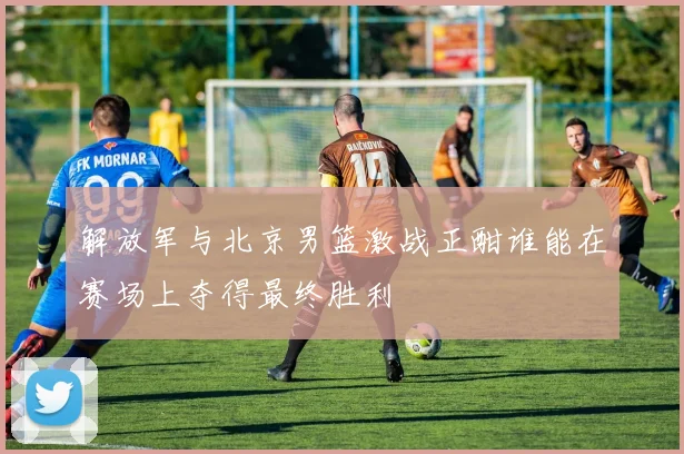 解放军与北京男篮激战正酣谁能在赛场上夺得最终胜利