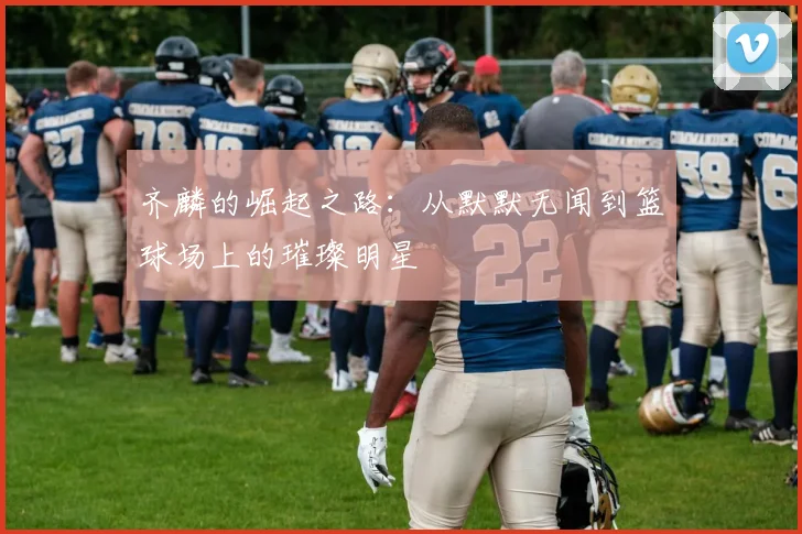 齐麟的崛起之路:从默默无闻到篮球场上的璀璨明星