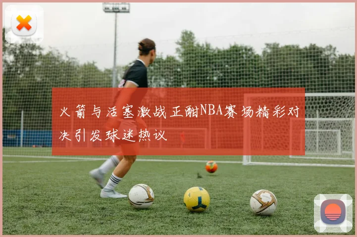 火箭与活塞激战正酣NBA赛场精彩对决引发球迷热议