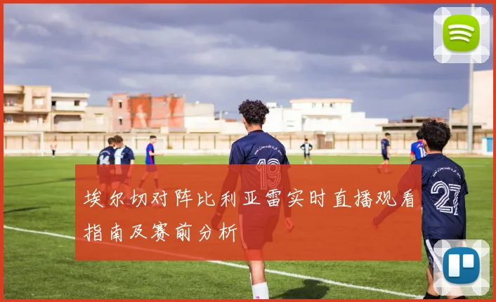 埃尔切对阵比利亚雷实时直播观看指南及赛前分析