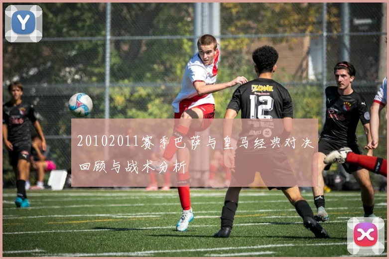 20102011赛季巴萨与皇马经典对决回顾与战术分析