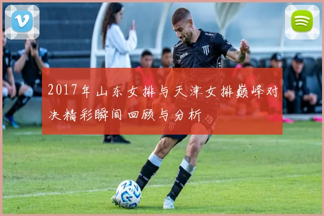 2017年山东女排与天津女排巅峰对决精彩瞬间回顾与分析