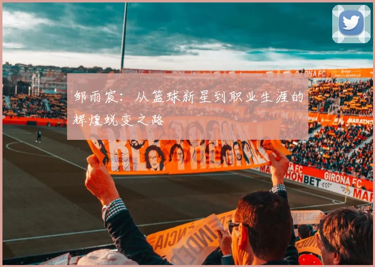 邹雨宸：从篮球新星到职业生涯的辉煌蜕变之路