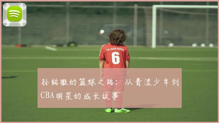 孙铭徽的篮球之路：从青涩少年到CBA明星的成长故事