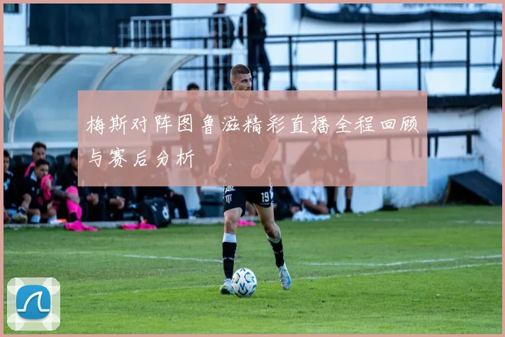 梅斯对阵图鲁滋精彩直播全程回顾与赛后分析