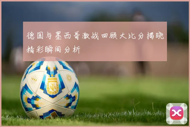 德国与墨西哥激战回顾大比分揭晓精彩瞬间分析